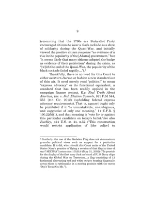 9
(recounting that the 1790s era Federalist Party
encouraged citizens to wear a black cockade as a show
of solidarity during the Quasi-War, and initially
viewed the positive citizen response “as evidence of a
rise in the popularity of the[ Adams] government,” but
“it seems likely that many citizens adopted the badge
as evidence of their patriotism” during the crisis, as
“[w]ith the end of the Quasi-War, the popularity of the
black cockade faded rapidly…”).7
Thankfully, there is no need for this Court to
either overturn Burson or fashion a new standard out
of thin air. It need merely read “political” to mean
“express advocacy” or its functional equivalent, a
standard that has been readily applied in the
campaign finance context. E.g. Real Truth About
Abortion, Inc. v. Fed. Election Comm’n, 681 F.3d 544,
555 (4th Cir. 2012) (upholding federal express
advocacy requirements). That is, apparel ought only
be prohibited if it “is unmistakable, unambiguous,
and suggestive of only one meaning,” 11 C.F.R. §
100.22(b)(1), and that meaning is “vote for or against
this particular candidate on today’s ballot.”See also
Buckley, 424 U.S. at 44, n.52 (“This construction
would restrict application of [the policy] to
7 Similarly, the use of the Gadsden Flag does not demonstrate
granular political views such as support for a particular
candidate. If it did, what should this Court make of the United
States Navy’s practice of flying a version of that flag in time of
war? SECNAV Instruction 10520.6 (May 31, 2002) (“To provide
for the display of the first navy Jack on board all U.S. Navy ships
during the Global War on Terrorism…a flag consisting of 13
horizontal alternating red and white stripes bearing diagonally
across them a rattlesnake in a moving position with the motto
‘Don’t Tread On Me.’”).
 