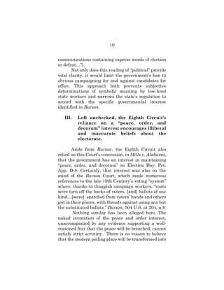 10
communications containing express words of election
or defeat…”).
Not only does this reading of “political” provide
vital clarity, it would limit the government’s ban to
obvious campaigning for and against candidates for
office. This approach both prevents subjective
determinations of symbolic meaning by low-level
state workers and narrows the state’s regulation to
accord with the specific governmental interest
identified in Burson.
III. Left unchecked, the Eighth Circuit’s
reliance on a “peace, order, and
decorum” interest encourages illiberal
and inaccurate beliefs about the
electorate.
Aside from Burson, the Eighth Circuit also
relied on this Court’s concession, in Mills v. Alabama,
that the government has an interest in maintaining
“peace, order, and decorum” on Election Day. Pet.
App. D-8. Certainly, that interest was also on the
mind of the Burson Court, which made numerous
references to the late 19th Century’s voting “system”
where, thanks to thuggish campaign workers, “coats
were torn off the backs of voters, [and] ballots of one
kind…[were] snatched from voters’ hands and others
put in their places, with threats against using any but
the substituted ballots.” Burson, 504 U.S. at 204, n.8.
Nothing similar has been alleged here. The
naked invocation of the peace and order interest,
unaccompanied by any evidence supporting a well-
reasoned fear that the peace will be breached, cannot
satisfy strict scrutiny. There is no reason to believe
that the modern polling place will be transformed into
 