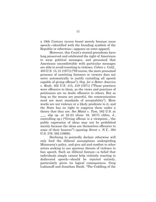 11
a 19th Century tavern brawl merely because issue
speech—identified with the founding symbols of the
Republic or otherwise—appears on voter apparel.
Moreover, this Court’s storied precedents have
long preserved and celebrated the right of Americans
to wear political messages, and presumed that
Americans uncomfortable with particular messages
are able to avoid resorting to violence. Cohen v. Calif.,
403 U.S. 15, 21 (1971) (“Of course, the mere presumed
presence of unwitting listeners or viewers does not
serve automatically to justify curtailing all speech
capable of giving offense”); Org. for a Better America
v. Keefe, 402 U.S. 415, 419 (1971) (“Those practices
were offensive to them, as the views and practices of
petitioners are no doubt offensive to others. But so
long as the means are peaceful, the communication
need not meet standards of acceptability”). Mere
words are not violence or a likely predicate to it, and
the State has no right to suppress them under a
theory that they are. See Matal v. Tam, 582 U.S. at
___, slip op. at 22-23 (June 19, 2017) (Alito, J.,
controlling op.) (“Giving offense is a viewpoint…‘the
public expression of ideas may not be prohibited
merely because the ideas are themselves offensive to
some of their hearers’”) (quoting Street v. N.Y., 394
U.S. 576, 592 (1969)).
Declining to pointedly declare otherwise will
only feed the illiberal assumptions undergirding
Minnesota’s policy, and give aid and comfort to other
actors seeking to use spurious threats of violence to
ban speech. Such an illiberal fantasy—a belief that
individuals simply cannot help violently reacting to
disfavored speech—should be rejected entirely,
particularly given its logical consequences. Greg
Lukianoff and Jonathan Haidt, “The Coddling of the
 