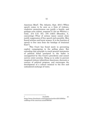 12
American Mind”, The Atlantic, Sept. 2015 (“When
speech comes to be seen as a form of violence,
vindictive protectiveness can justify a hostile, and
perhaps even violent, response”)8; but see Whitney v.
Calif., 274 U.S. 357, 376 (1927) (Brandeis, J.,
concurring) (“Fear of serious injury cannot alone
justify suppression of free speech and assembly. Men
feared witches and burnt women. It is the function of
speech to free men from the bondage of irrational
fears”).
This Court has found merit in preventing
explicit campaigning in the polling place. But
extending that principle to reach general statements
of political belief unrelated to the ballot is
unsupported by this Court’s precedents and cannot
survive strict scrutiny. Doing so in order to prevent
imagined violence infantilizes Americans, discounts a
century of political progress, and encourages the
development of a culture inimical to the free and
unhindered exchange of views.
8 Available at:
https://www.theatlantic.com/magazine/archive/2015/09/the-
coddling-of-the-american-mind/399356/
 