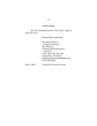 13
CONCLUSION
For the foregoing reasons, this Court ought to
grant the writ.
Respectfully submitted,
ALLEN DICKERSON
Counsel of Record
ZAC MORGAN
CENTER FOR COMPETITIVE
POLITICS
124 S. West St., Ste. 201
Alexandria, VA 22314
adickerson@campaignfreedom.org
(703) 894-6800
July 3, 2017 Counsel for Amicus Curiae
 