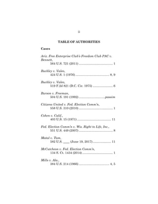 ii
TABLE OF AUTHORITIES
Cases
Ariz. Free Enterprise Club’s Freedom Club PAC v.
Bennett,
564 U.S. 721 (2011) ....................................... 1
Buckley v. Valeo,
424 U.S. 1 (1976) ....................................... 8, 9
Buckley v. Valeo,
519 F.2d 821 (D.C. Cir. 1975) ....................... 6
Burson v. Freeman,
504 U.S. 191 (1992) ..............................passim
Citizens United v. Fed. Election Comm’n,
558 U.S. 310 (2010) ....................................... 1
Cohen v. Calif.,
403 U.S. 15 (1971) ....................................... 11
Fed. Election Comm’n v. Wis. Right to Life, Inc.,
551 U.S. 449 (2007) ....................................... 8
Matal v. Tam,
582 U.S. ____ (June 19, 2017)..................... 11
McCutcheon v. Fed. Election Comm’n,
134 S. Ct. 1434 (2014) ................................... 1
Mills v. Ala.,
384 U.S. 214 (1966) ................................... 4, 5
 