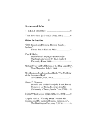 iv
Statutes and Rules
11 C.F.R. § 100.22(b)(1) ........................................... 9
Tenn. Code Ann. § 2-7-111(b) (Supp. 1991) ............ 6
Other Authorities
“1888 Presidential General Election Results –
Indiana”,
United States Election Atlas ........................ 4
Paul F. Boller,
Presidential Campaigns From George
Washington to George W. Bush (Oxford
University Press 2004).................................. 4
Gilbert Cruz, “A Brief History of the Flag Lapel Pin”,
Time Magazine, July 3, 2008........................ 7
Greg Lukianoff and Jonathan Haidt, “The Coddling
of the American Mind”,
The Atlantic, Sept. 2015.............................. 11
Simon P. Newman,
Parades and the Politics of the Street: Festive
Culture in the Early American Republic
(University of Pennsylvania Press 2010) ..... 8
SECNAV Instruction 10520.6 (May 31, 2002)........ 9
Eugene Volokh, “Wearing ‘Don’t Tread on Me’
insignia could be punishable racial harassment”,
The Washington Post, Aug. 3, 2016.............. 8
 