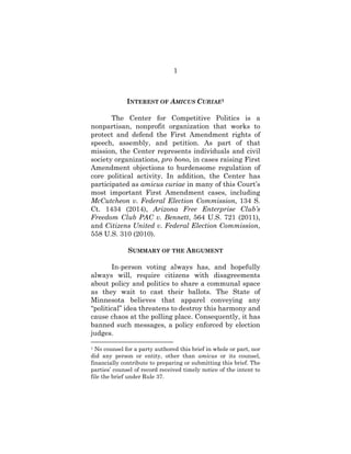 1
INTEREST OF AMICUS CURIAE1
The Center for Competitive Politics is a
nonpartisan, nonprofit organization that works to
protect and defend the First Amendment rights of
speech, assembly, and petition. As part of that
mission, the Center represents individuals and civil
society organizations, pro bono, in cases raising First
Amendment objections to burdensome regulation of
core political activity. In addition, the Center has
participated as amicus curiae in many of this Court’s
most important First Amendment cases, including
McCutcheon v. Federal Election Commission, 134 S.
Ct. 1434 (2014), Arizona Free Enterprise Club’s
Freedom Club PAC v. Bennett, 564 U.S. 721 (2011),
and Citizens United v. Federal Election Commission,
558 U.S. 310 (2010).
SUMMARY OF THE ARGUMENT
In-person voting always has, and hopefully
always will, require citizens with disagreements
about policy and politics to share a communal space
as they wait to cast their ballots. The State of
Minnesota believes that apparel conveying any
“political” idea threatens to destroy this harmony and
cause chaos at the polling place. Consequently, it has
banned such messages, a policy enforced by election
judges.
1 No counsel for a party authored this brief in whole or part, nor
did any person or entity, other than amicus or its counsel,
financially contribute to preparing or submitting this brief. The
parties’ counsel of record received timely notice of the intent to
file the brief under Rule 37.
 