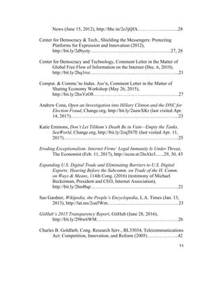 11
News (June 15, 2012), http://bbc.in/2o3jQfA……………..............28
Center for Democracy & Tech., Shielding the Messengers: Protecting
Platforms for Expression and Innovation (2012),
http://bit.ly/2d8ycty……………………………………………27, 28
Center for Democracy and Technology, Comment Letter in the Matter of
Global Free Flow of Information on the Internet (Dec. 6, 2010),
http://bit.ly/2hq1rsz………………………………………………...21
Comput. & Commc’ns Indus. Ass’n, Comment Letter in the Matter of
Sharing Economy Workshop (May 26, 2015),
http://bit.ly/2hxVzO8………………………………………………27
Andrew Cona, Open an Investigation into Hillary Clinton and the DNC for
Election Fraud, Change.org, http://bit.ly/2nawXKr (last visited Apr.
14, 2017)…………………………………………………………...23
Katie Emmons, Don’t Let Tilikum’s Death Be in Vain—Empty the Tanks,
SeaWorld, Change.org, http://bit.ly/2oqT67E (last visited Apr. 11,
2017)……………………………………………………………….25
Eroding Exceptionalism: Internet Firms’ Legal Immunity Is Under Threat,
The Economist (Feb. 11, 2017), http://econ.st/2lnAlo3.......29, 30, 43
Expanding U.S. Digital Trade and Eliminating Barriers to U.S. Digital
Exports: Hearing Before the Subcomm. on Trade of the H. Comm.
on Ways & Means, 114th Cong. (2016) (testimony of Michael
Beckerman, President and CEO, Internet Association),
http://bit.ly/2hn4bqr………………………………………………..21
Sue Gardner, Wikipedia, the People’s Encyclopedia, L.A. Times (Jan. 13,
2013), http://lat.ms/2oa5Wrn………………………………………23
GitHub’s 2015 Transparency Report, GitHub (June 28, 2016),
http://bit.ly/298w6WM…………………………………………….26
Charles B. Goldfarb, Cong. Research Serv., RL33034, Telecommunications
Act: Competition, Innovation, and Reform (2005)………………..42
 