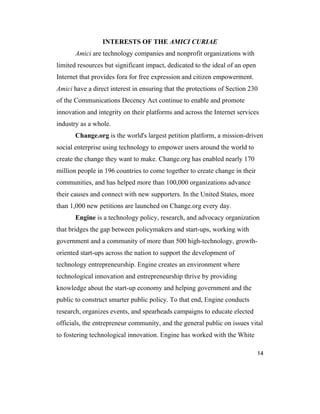 14
INTERESTS OF THE AMICI CURIAE
Amici are technology companies and nonprofit organizations with
limited resources but significant impact, dedicated to the ideal of an open
Internet that provides fora for free expression and citizen empowerment.
Amici have a direct interest in ensuring that the protections of Section 230
of the Communications Decency Act continue to enable and promote
innovation and integrity on their platforms and across the Internet services
industry as a whole.
Change.org is the world's largest petition platform, a mission-driven
social enterprise using technology to empower users around the world to
create the change they want to make. Change.org has enabled nearly 170
million people in 196 countries to come together to create change in their
communities, and has helped more than 100,000 organizations advance
their causes and connect with new supporters. In the United States, more
than 1,000 new petitions are launched on Change.org every day.
Engine is a technology policy, research, and advocacy organization
that bridges the gap between policymakers and start-ups, working with
government and a community of more than 500 high-technology, growth-
oriented start-ups across the nation to support the development of
technology entrepreneurship. Engine creates an environment where
technological innovation and entrepreneurship thrive by providing
knowledge about the start-up economy and helping government and the
public to construct smarter public policy. To that end, Engine conducts
research, organizes events, and spearheads campaigns to educate elected
officials, the entrepreneur community, and the general public on issues vital
to fostering technological innovation. Engine has worked with the White
 