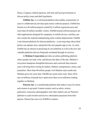 15
House, Congress, federal agencies, and state and local governments to
discuss policy issues and draft legislation.
GitHub, Inc. is a web-based platform that enables communities of
users to collaboratively develop open-source software projects. GitHub has
hosted over 46 million projects created by 9 million registered users and
more than 20 million monthly visitors. GitHub-hosted software projects are
often applications designed for computers or mobile devices, and they can
also contain the material underpinning entire website deployments. GitHub
is the Internet platform for Internet platforms—a one-stop shop where third
parties can upload, store, and perfect the next popular app or site. As such,
GitHub has an interest in protecting its own platform as well as the new and
valuable platforms that are frequently incubated through its services.
A Medium Corporation provides an online publishing platform
where people can read, write, and discuss the ideas of the day. Medium’s
ecosystem champions thoughtful discourse and a network that connects
users with long-form writing by leaders, thinkers, entrepreneurs, artists, and
journalists. More than 60 million people visit Medium each month and
Medium grows by more than 140,000 new posts each week. Since 2012,
tens of millions of people have spent more than seven millennia reading
together on Medium.
Patreon, Inc. is a membership platform that makes it easy for artists
and creators to get paid. Content creators such as artists, writers,
podcasters, musicians, photographers and video makers can use Patreon's
platform to send rewards and receive subscription payments from their
patrons. Patreon has sent over $100M to creators.
 