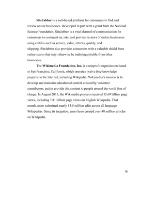 16
SiteJabber is a web-based platform for consumers to find and
review online businesses. Developed in part with a grant from the National
Science Foundation, SiteJabber is a vital channel of communication for
consumers to comment on, rate, and provide reviews of online businesses
using criteria such as service, value, returns, quality, and
shipping. SiteJabber also provides consumers with a valuable shield from
online scams that may otherwise be indistinguishable from other
businesses.
The Wikimedia Foundation, Inc. is a nonprofit organization based
in San Francisco, California, which operates twelve free-knowledge
projects on the Internet, including Wikipedia. Wikimedia’s mission is to
develop and maintain educational content created by volunteer
contributors, and to provide this content to people around the world free of
charge. In August 2016, the Wikimedia projects received 15.69 billion page
views, including 7.81 billion page views on English Wikipedia. That
month, users submitted nearly 13.5 million edits across all language
Wikipedias. Since its inception, users have created over 40 million articles
on Wikipedia.
 