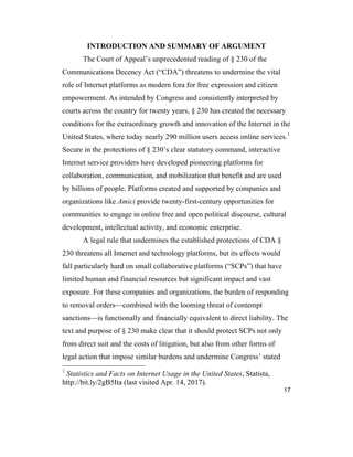 17
INTRODUCTION AND SUMMARY OF ARGUMENT
The Court of Appeal’s unprecedented reading of § 230 of the
Communications Decency Act (“CDA”) threatens to undermine the vital
role of Internet platforms as modern fora for free expression and citizen
empowerment. As intended by Congress and consistently interpreted by
courts across the country for twenty years, § 230 has created the necessary
conditions for the extraordinary growth and innovation of the Internet in the
United States, where today nearly 290 million users access online services.1
Secure in the protections of § 230’s clear statutory command, interactive
Internet service providers have developed pioneering platforms for
collaboration, communication, and mobilization that benefit and are used
by billions of people. Platforms created and supported by companies and
organizations like Amici provide twenty-first-century opportunities for
communities to engage in online free and open political discourse, cultural
development, intellectual activity, and economic enterprise.
A legal rule that undermines the established protections of CDA §
230 threatens all Internet and technology platforms, but its effects would
fall particularly hard on small collaborative platforms (“SCPs”) that have
limited human and financial resources but significant impact and vast
exposure. For these companies and organizations, the burden of responding
to removal orders—combined with the looming threat of contempt
sanctions—is functionally and financially equivalent to direct liability. The
text and purpose of § 230 make clear that it should protect SCPs not only
from direct suit and the costs of litigation, but also from other forms of
legal action that impose similar burdens and undermine Congress’ stated
1
Statistics and Facts on Internet Usage in the United States, Statista,
http://bit.ly/2gB5Ita (last visited Apr. 14, 2017).
 