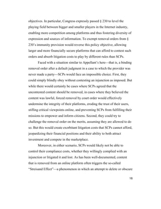18
objectives. In particular, Congress expressly passed § 230 to level the
playing field between bigger and smaller players in the Internet industry,
enabling more competition among platforms and thus fostering diversity of
expression and sources of information. To exempt removal orders from §
230’s immunity provision would reverse this policy objective, allowing
larger and more financially secure platforms that can afford to contest such
orders and absorb litigation costs to play by different rules than SCPs.
Faced with a situation similar to Appellant’s here—that is, a binding
removal order after a default judgment in a case to which the provider was
never made a party—SCPs would face an impossible choice. First, they
could simply blindly obey without contesting an injunction as imposed. But
while there would certainly be cases where SCPs agreed that the
uncontested content should be removed, in cases where they believed the
content was lawful, forced removal by court order would effectively
undermine the integrity of their platforms, eroding the trust of their users,
stifling critical viewpoints online, and preventing SCPs from fulfilling their
missions to empower and inform citizens. Second, they could try to
challenge the removal order on the merits, assuming they are allowed to do
so. But this would create exorbitant litigation costs that SCPs cannot afford,
jeopardizing their financial positions and their ability to both attract
investment and compete in the marketplace.
Moreover, in either scenario, SCPs would likely not be able to
control their compliance costs, whether they willingly complied with an
injunction or litigated it and lost. As has been well-documented, content
that is removed from an online platform often triggers the so-called
“Streisand Effect”—a phenomenon in which an attempt to delete or obscure
 
