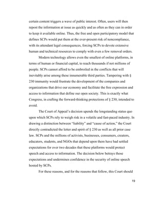19
certain content triggers a wave of public interest. Often, users will then
repost the information at issue as quickly and as often as they can in order
to keep it available online. Thus, the free and open participatory model that
defines SCPs would put them at the ever-present risk of noncompliance,
with its attendant legal consequences, forcing SCPs to devote extensive
human and technical resources to comply with even a few removal orders.
Modern technology allows even the smallest of online platforms, in
terms of human or financial capital, to reach thousands if not millions of
people. SCPs cannot afford to be embroiled in the conflicts that will
inevitably arise among these innumerable third parties. Tampering with §
230 immunity would frustrate the development of the companies and
organizations that drive our economy and facilitate the free expression and
access to information that define our open society. This is exactly what
Congress, in crafting the forward-thinking protections of § 230, intended to
avoid.
The Court of Appeal’s decision upends the longstanding status quo
upon which SCPs rely to weigh risk in a volatile and fast-paced industry. In
drawing a distinction between “liability” and “cause of action,” the Court
directly contradicted the letter and spirit of § 230 as well as all prior case
law. SCPs and the millions of activists, businesses, consumers, creators,
educators, students, and NGOs that depend upon them have had settled
expectations for over two decades that these platforms would protect
speech and access to information. The decision below betrays those
expectations and undermines confidence in the security of online speech
hosted by SCPs.
For these reasons, and for the reasons that follow, this Court should
 