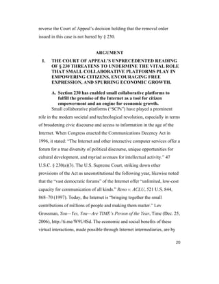 20
reverse the Court of Appeal’s decision holding that the removal order
issued in this case is not barred by § 230.
ARGUMENT
I. THE COURT OF APPEAL’S UNPRECEDENTED READING
OF § 230 THREATENS TO UNDERMINE THE VITAL ROLE
THAT SMALL COLLABORATIVE PLATFORMS PLAY IN
EMPOWERING CITIZENS, ENCOURAGING FREE
EXPRESSION, AND SPURRING ECONOMIC GROWTH.
A. Section 230 has enabled small collaborative platforms to
fulfill the promise of the Internet as a tool for citizen
empowerment and an engine for economic growth.
Small collaborative platforms (“SCPs”) have played a prominent
role in the modern societal and technological revolution, especially in terms
of broadening civic discourse and access to information in the age of the
Internet. When Congress enacted the Communications Decency Act in
1996, it stated: “The Internet and other interactive computer services offer a
forum for a true diversity of political discourse, unique opportunities for
cultural development, and myriad avenues for intellectual activity.” 47
U.S.C. § 230(a)(3). The U.S. Supreme Court, striking down other
provisions of the Act as unconstitutional the following year, likewise noted
that the “vast democratic forums” of the Internet offer “unlimited, low-cost
capacity for communication of all kinds.” Reno v. ACLU, 521 U.S. 844,
868–70 (1997). Today, the Internet is “bringing together the small
contributions of millions of people and making them matter.” Lev
Grossman, You—Yes, You—Are TIME’s Person of the Year, Time (Dec. 25,
2006), http://ti.me/W9U4Sd. The economic and social benefits of these
virtual interactions, made possible through Internet intermediaries, are by
 