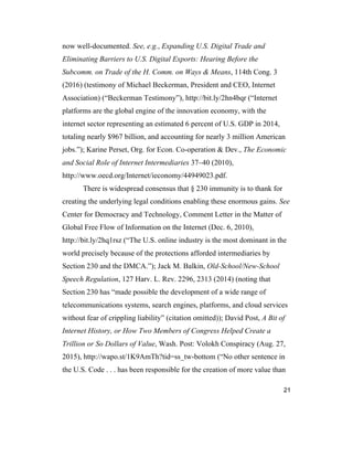 21
now well-documented. See, e.g., Expanding U.S. Digital Trade and
Eliminating Barriers to U.S. Digital Exports: Hearing Before the
Subcomm. on Trade of the H. Comm. on Ways & Means, 114th Cong. 3
(2016) (testimony of Michael Beckerman, President and CEO, Internet
Association) (“Beckerman Testimony”), http://bit.ly/2hn4bqr (“Internet
platforms are the global engine of the innovation economy, with the
internet sector representing an estimated 6 percent of U.S. GDP in 2014,
totaling nearly $967 billion, and accounting for nearly 3 million American
jobs.”); Karine Perset, Org. for Econ. Co-operation & Dev., The Economic
and Social Role of Internet Intermediaries 37–40 (2010),
http://www.oecd.org/Internet/ieconomy/44949023.pdf.
There is widespread consensus that § 230 immunity is to thank for
creating the underlying legal conditions enabling these enormous gains. See
Center for Democracy and Technology, Comment Letter in the Matter of
Global Free Flow of Information on the Internet (Dec. 6, 2010),
http://bit.ly/2hq1rsz (“The U.S. online industry is the most dominant in the
world precisely because of the protections afforded intermediaries by
Section 230 and the DMCA.”); Jack M. Balkin, Old-School/New-School
Speech Regulation, 127 Harv. L. Rev. 2296, 2313 (2014) (noting that
Section 230 has “made possible the development of a wide range of
telecommunications systems, search engines, platforms, and cloud services
without fear of crippling liability” (citation omitted)); David Post, A Bit of
Internet History, or How Two Members of Congress Helped Create a
Trillion or So Dollars of Value, Wash. Post: Volokh Conspiracy (Aug. 27,
2015), http://wapo.st/1K9AmTh?tid=ss_tw-bottom (“No other sentence in
the U.S. Code . . . has been responsible for the creation of more value than
 
