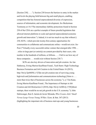 22
[Section 230] . . . .”). Section 230 lowers the barriers to entry in the market
and levels the playing field between big and small players, enabling
competition that has fostered unprecedented diversity of expression,
sources of information, and economic development. See Beckerman
Testimony at 14 (“The intermediary liability protections found in Section
230 of the CDA are a perfect example of future proofed legislation that
allowed internet platforms to scale and spurred unprecedented economic
growth and innovation.”). Indeed, it is not too much to say that without §
230, SCPs—which provide twenty-first-century opportunities for
communities to collaborate and communicate online—would not exist. See
Post (“Virtually every successful online venture that emerged after 1996 . .
. relies in large part (or entirely) on content provided by their users, who
number in the hundreds of millions, or billions. . . . I fail to see how any of
these companies . . . would exist without Section 230.”)
SCPs are also key drivers of innovation and job creation. See Ian
Hathaway, Ewing Marion Kauffman Found., Tech Starts: High-Technology
Business Formation and Job Creation in the United States 16 (2013),
http://bit.ly/2p44HNL (“[T]he net job creation rate of surviving young
high-tech and [information and communications technology] firms is . . .
more than twice that of businesses across the economy.”); cf. Tim Kane,
Ewing Marion Kauffman Found., The Importance of Startups in Job
Creation and Job Destruction 2 (2010), http://bit.ly/1eODvIy (“[W]ithout
startups, there would be no net job growth in the U.S. economy.”); John
Haltiwanger, Ron S. Jarmin & Javier Miranda, Who Creates Jobs? Small
Versus Large Versus Young, 95 Rev. Econ. & Stat. 347 (2013)
(highlighting the important role of business start-ups and young businesses
 