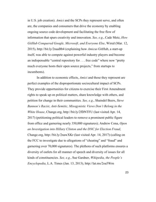 23
in U.S. job creation). Amici and the SCPs they represent serve, and often
are, the companies and consumers that drive the economy by enabling
ongoing source code development and facilitating the free flow of
information that spurs creativity and innovation. See, e.g., Cade Metz, How
GitHub Conquered Google, Microsoft, and Everyone Else, Wired (Mar. 12,
2015), http://bit.ly/2naaBb4 (explaining how Amicus GitHub, a start-up
itself, was able to compete against powerful industry players and become
an indispensable “central repository for . . . free code” where now “pretty
much everyone hosts their open source projects,” from startups to
incumbents).
In addition to economic effects, Amici and those they represent are
perfect examples of the disproportionate sociocultural impact of SCPs.
They provide opportunities for citizens to exercise their First Amendment
rights to speak up on political matters, share knowledge with others, and
petition for change in their communities. See, e.g., Shaindel Beers, Steve
Bannon’s Racist, Anti-Semitic, Misogynistic Views Don’t Belong in the
White House, Change.org, http://bit.ly/2fDNTFU (last visited Apr. 14,
2017) (petitioning political leaders to remove a prominent public figure
from office and garnering nearly 350,000 signatures); Andrew Cona, Open
an Investigation into Hillary Clinton and the DNC for Election Fraud,
Change.org, http://bit.ly/2nawXKr (last visited Apr. 14, 2017) (calling on
the FCC to investigate due to allegations of “cheating” and “fraud” and
garnering over 70,000 signatures). The plethora of such platforms ensures a
diversity of outlets for all manner of speech and diversity of issues for all
kinds of constituencies. See, e.g., Sue Gardner, Wikipedia, the People’s
Encyclopedia, L.A. Times (Jan. 13, 2013), http://lat.ms/2oa5Wrn
 