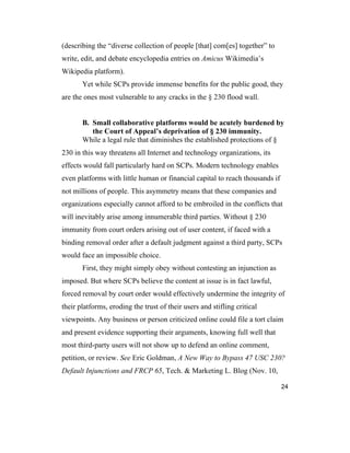 24
(describing the “diverse collection of people [that] com[es] together” to
write, edit, and debate encyclopedia entries on Amicus Wikimedia’s
Wikipedia platform).
Yet while SCPs provide immense benefits for the public good, they
are the ones most vulnerable to any cracks in the § 230 flood wall.
B. Small collaborative platforms would be acutely burdened by
the Court of Appeal’s deprivation of § 230 immunity.
While a legal rule that diminishes the established protections of §
230 in this way threatens all Internet and technology organizations, its
effects would fall particularly hard on SCPs. Modern technology enables
even platforms with little human or financial capital to reach thousands if
not millions of people. This asymmetry means that these companies and
organizations especially cannot afford to be embroiled in the conflicts that
will inevitably arise among innumerable third parties. Without § 230
immunity from court orders arising out of user content, if faced with a
binding removal order after a default judgment against a third party, SCPs
would face an impossible choice.
First, they might simply obey without contesting an injunction as
imposed. But where SCPs believe the content at issue is in fact lawful,
forced removal by court order would effectively undermine the integrity of
their platforms, eroding the trust of their users and stifling critical
viewpoints. Any business or person criticized online could file a tort claim
and present evidence supporting their arguments, knowing full well that
most third-party users will not show up to defend an online comment,
petition, or review. See Eric Goldman, A New Way to Bypass 47 USC 230?
Default Injunctions and FRCP 65, Tech. & Marketing L. Blog (Nov. 10,
 