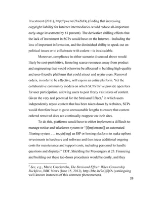 28
Investment (2011), http://pwc.to/2hxZkDq (finding that increasing
copyright liability for Internet intermediaries would reduce all-important
early-stage investment by 81 percent). The derivative chilling effects that
the lack of investment in SCPs would have on the Internet—including the
loss of important information, and the diminished ability to speak out on
political issues or to collaborate with coders—is incalculable.
Moreover, compliance in either scenario discussed above would
likely be cost-prohibitive, funneling scarce resources away from product
and engineering that would otherwise be allocated to building high-quality
and user-friendly platforms that could attract and retain users. Removal
orders, in order to be effective, will enjoin an entire platform. Yet the
collaborative community models on which SCPs thrive provide open fora
for user participation, allowing users to post freely vast stores of content.
Given the very real potential for the Streisand Effect,5
in which users
independently repost content that has been taken down by websites, SCPs
would therefore have to go to unreasonable lengths to ensure that content
ordered removed does not continually reappear on their sites.
To do this, platforms would have to either implement a difficult-to-
manage notice-and-takedown system or “[i]mplement[] an automated
filtering system . . . requir[ing] an ISP or hosting platform to make upfront
investments in hardware and software and then incur additional ongoing
costs for maintenance and support costs, including personnel to handle
questions and disputes.” CDT, Shielding the Messengers at 23. Financing
and building out these top-down procedures would be costly, and they
5
See, e.g., Mario Cacciottolo, The Streisand Effect: When Censorship
Backfires, BBC News (June 15, 2012), http://bbc.in/2o3jQfA (cataloguing
well-known instances of this common phenomenon).
 