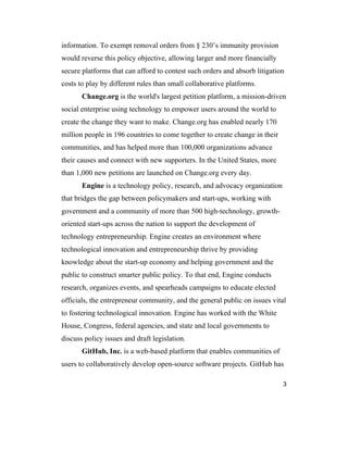 3
information. To exempt removal orders from § 230’s immunity provision
would reverse this policy objective, allowing larger and more financially
secure platforms that can afford to contest such orders and absorb litigation
costs to play by different rules than small collaborative platforms.
Change.org is the world's largest petition platform, a mission-driven
social enterprise using technology to empower users around the world to
create the change they want to make. Change.org has enabled nearly 170
million people in 196 countries to come together to create change in their
communities, and has helped more than 100,000 organizations advance
their causes and connect with new supporters. In the United States, more
than 1,000 new petitions are launched on Change.org every day.
Engine is a technology policy, research, and advocacy organization
that bridges the gap between policymakers and start-ups, working with
government and a community of more than 500 high-technology, growth-
oriented start-ups across the nation to support the development of
technology entrepreneurship. Engine creates an environment where
technological innovation and entrepreneurship thrive by providing
knowledge about the start-up economy and helping government and the
public to construct smarter public policy. To that end, Engine conducts
research, organizes events, and spearheads campaigns to educate elected
officials, the entrepreneur community, and the general public on issues vital
to fostering technological innovation. Engine has worked with the White
House, Congress, federal agencies, and state and local governments to
discuss policy issues and draft legislation.
GitHub, Inc. is a web-based platform that enables communities of
users to collaboratively develop open-source software projects. GitHub has
 