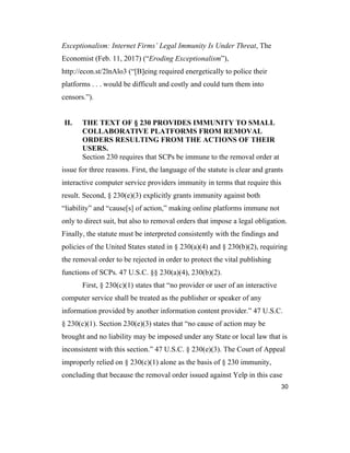 30
Exceptionalism: Internet Firms’ Legal Immunity Is Under Threat, The
Economist (Feb. 11, 2017) (“Eroding Exceptionalism”),
http://econ.st/2lnAlo3 (“[B]eing required energetically to police their
platforms . . . would be difficult and costly and could turn them into
censors.”).
II. THE TEXT OF § 230 PROVIDES IMMUNITY TO SMALL
COLLABORATIVE PLATFORMS FROM REMOVAL
ORDERS RESULTING FROM THE ACTIONS OF THEIR
USERS.
Section 230 requires that SCPs be immune to the removal order at
issue for three reasons. First, the language of the statute is clear and grants
interactive computer service providers immunity in terms that require this
result. Second, § 230(e)(3) explicitly grants immunity against both
“liability” and “cause[s] of action,” making online platforms immune not
only to direct suit, but also to removal orders that impose a legal obligation.
Finally, the statute must be interpreted consistently with the findings and
policies of the United States stated in § 230(a)(4) and § 230(b)(2), requiring
the removal order to be rejected in order to protect the vital publishing
functions of SCPs. 47 U.S.C. §§ 230(a)(4), 230(b)(2).
First, § 230(c)(1) states that “no provider or user of an interactive
computer service shall be treated as the publisher or speaker of any
information provided by another information content provider.” 47 U.S.C.
§ 230(c)(1). Section 230(e)(3) states that “no cause of action may be
brought and no liability may be imposed under any State or local law that is
inconsistent with this section.” 47 U.S.C. § 230(e)(3). The Court of Appeal
improperly relied on § 230(c)(1) alone as the basis of § 230 immunity,
concluding that because the removal order issued against Yelp in this case
 