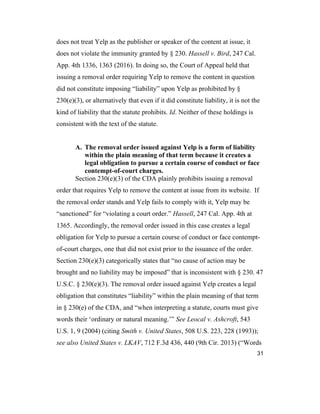 31
does not treat Yelp as the publisher or speaker of the content at issue, it
does not violate the immunity granted by § 230. Hassell v. Bird, 247 Cal.
App. 4th 1336, 1363 (2016). In doing so, the Court of Appeal held that
issuing a removal order requiring Yelp to remove the content in question
did not constitute imposing “liability” upon Yelp as prohibited by §
230(e)(3), or alternatively that even if it did constitute liability, it is not the
kind of liability that the statute prohibits. Id. Neither of these holdings is
consistent with the text of the statute.
A. The removal order issued against Yelp is a form of liability
within the plain meaning of that term because it creates a
legal obligation to pursue a certain course of conduct or face
contempt-of-court charges.
Section 230(e)(3) of the CDA plainly prohibits issuing a removal
order that requires Yelp to remove the content at issue from its website. If
the removal order stands and Yelp fails to comply with it, Yelp may be
“sanctioned” for “violating a court order.” Hassell, 247 Cal. App. 4th at
1365. Accordingly, the removal order issued in this case creates a legal
obligation for Yelp to pursue a certain course of conduct or face contempt-
of-court charges, one that did not exist prior to the issuance of the order.
Section 230(e)(3) categorically states that “no cause of action may be
brought and no liability may be imposed” that is inconsistent with § 230. 47
U.S.C. § 230(e)(3). The removal order issued against Yelp creates a legal
obligation that constitutes “liability” within the plain meaning of that term
in § 230(e) of the CDA, and “when interpreting a statute, courts must give
words their ‘ordinary or natural meaning.’” See Leocal v. Ashcroft, 543
U.S. 1, 9 (2004) (citing Smith v. United States, 508 U.S. 223, 228 (1993));
see also United States v. LKAV, 712 F.3d 436, 440 (9th Cir. 2013) (“Words
 
