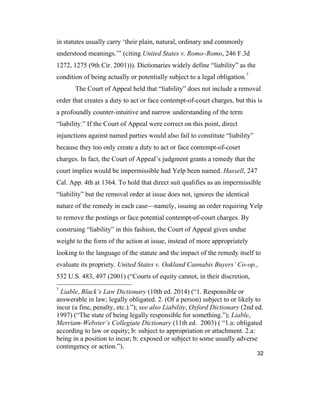 32
in statutes usually carry ‘their plain, natural, ordinary and commonly
understood meanings.’” (citing United States v. Romo–Romo, 246 F.3d
1272, 1275 (9th Cir. 2001))). Dictionaries widely define “liability” as the
condition of being actually or potentially subject to a legal obligation.7
The Court of Appeal held that “liability” does not include a removal
order that creates a duty to act or face contempt-of-court charges, but this is
a profoundly counter-intuitive and narrow understanding of the term
“liability.” If the Court of Appeal were correct on this point, direct
injunctions against named parties would also fail to constitute “liability”
because they too only create a duty to act or face contempt-of-court
charges. In fact, the Court of Appeal’s judgment grants a remedy that the
court implies would be impermissible had Yelp been named. Hassell, 247
Cal. App. 4th at 1364. To hold that direct suit qualifies as an impermissible
“liability” but the removal order at issue does not, ignores the identical
nature of the remedy in each case—namely, issuing an order requiring Yelp
to remove the postings or face potential contempt-of-court charges. By
construing “liability” in this fashion, the Court of Appeal gives undue
weight to the form of the action at issue, instead of more appropriately
looking to the language of the statute and the impact of the remedy itself to
evaluate its propriety. United States v. Oakland Cannabis Buyers’ Co-op.,
532 U.S. 483, 497 (2001) (“Courts of equity cannot, in their discretion,
7
Liable, Black’s Law Dictionary (10th ed. 2014) (“1. Responsible or
answerable in law; legally obligated. 2. (Of a person) subject to or likely to
incur (a fine, penalty, etc.).”); see also Liability, Oxford Dictionary (2nd ed.
1997) (“The state of being legally responsible for something.”); Liable,
Merriam-Webster’s Collegiate Dictionary (11th ed. 2003) ( “1.a: obligated
according to law or equity; b: subject to appropriation or attachment. 2.a:
being in a position to incur; b: exposed or subject to some usually adverse
contingency or action.”).
 