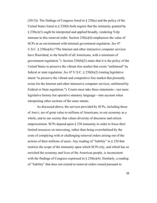 35
(2013)). The findings of Congress listed in § 230(a) and the policy of the
United States listed in § 230(b) both require that the immunity granted by
§ 230(e)(3) ought be interpreted and applied broadly, rendering Yelp
immune to this removal order. Section 230(a)(4) emphasizes the value of
SCPs in an environment with minimal government regulation. See 47
U.S.C. § 230(a)(4) (“The Internet and other interactive computer services
have flourished, to the benefit of all Americans, with a minimum of
government regulation.”). Section 230(b)(2) states that it is the policy of the
United States to preserve the vibrant free market that exists “unfettered” by
federal or state regulation. See 47 U.S.C. § 230(b)(2) (stating legislative
intent “to preserve the vibrant and competitive free market that presently
exists for the Internet and other interactive computer services, unfettered by
Federal or State regulation.”). Courts must take these statements—not mere
legislative history but operative statutory language—into account when
interpreting other sections of the same statute.
As discussed above, the services provided by SCPs, including those
of Amici, are of great value to millions of Americans, to our economy as a
whole, and to our society that values diversity of discourse and citizen
empowerment. SCPs depend upon § 230 immunity in order to focus their
limited resources on innovating, rather than being overwhelmed by the
costs of complying with or challenging removal orders arising out of the
actions of their millions of users. Any reading of “liability” in § 230 that
restricts the scope of the immunity upon which SCPs rely, and which has so
enriched the economy and lives of the American people, is inconsistent
with the findings of Congress expressed in § 230(a)(4). Similarly, a reading
of “liability” that does not extend to removal orders issued pursuant to
 