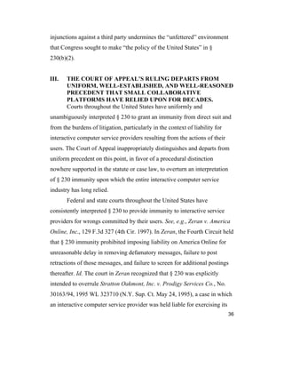 36
injunctions against a third party undermines the “unfettered” environment
that Congress sought to make “the policy of the United States” in §
230(b)(2).
III. THE COURT OF APPEAL’S RULING DEPARTS FROM
UNIFORM, WELL-ESTABLISHED, AND WELL-REASONED
PRECEDENT THAT SMALL COLLABORATIVE
PLATFORMS HAVE RELIED UPON FOR DECADES.
Courts throughout the United States have uniformly and
unambiguously interpreted § 230 to grant an immunity from direct suit and
from the burdens of litigation, particularly in the context of liability for
interactive computer service providers resulting from the actions of their
users. The Court of Appeal inappropriately distinguishes and departs from
uniform precedent on this point, in favor of a procedural distinction
nowhere supported in the statute or case law, to overturn an interpretation
of § 230 immunity upon which the entire interactive computer service
industry has long relied.
Federal and state courts throughout the United States have
consistently interpreted § 230 to provide immunity to interactive service
providers for wrongs committed by their users. See, e.g., Zeran v. America
Online, Inc., 129 F.3d 327 (4th Cir. 1997). In Zeran, the Fourth Circuit held
that § 230 immunity prohibited imposing liability on America Online for
unreasonable delay in removing defamatory messages, failure to post
retractions of those messages, and failure to screen for additional postings
thereafter. Id. The court in Zeran recognized that § 230 was explicitly
intended to overrule Stratton Oakmont, Inc. v. Prodigy Services Co., No.
30163/94, 1995 WL 323710 (N.Y. Sup. Ct. May 24, 1995), a case in which
an interactive computer service provider was held liable for exercising its
 