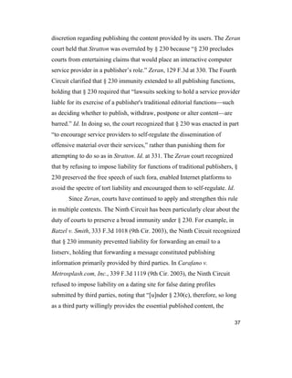 37
discretion regarding publishing the content provided by its users. The Zeran
court held that Stratton was overruled by § 230 because “§ 230 precludes
courts from entertaining claims that would place an interactive computer
service provider in a publisher’s role.” Zeran, 129 F.3d at 330. The Fourth
Circuit clarified that § 230 immunity extended to all publishing functions,
holding that § 230 required that “lawsuits seeking to hold a service provider
liable for its exercise of a publisher's traditional editorial functions—such
as deciding whether to publish, withdraw, postpone or alter content—are
barred.” Id. In doing so, the court recognized that § 230 was enacted in part
“to encourage service providers to self-regulate the dissemination of
offensive material over their services,” rather than punishing them for
attempting to do so as in Stratton. Id. at 331. The Zeran court recognized
that by refusing to impose liability for functions of traditional publishers, §
230 preserved the free speech of such fora, enabled Internet platforms to
avoid the spectre of tort liability and encouraged them to self-regulate. Id.
Since Zeran, courts have continued to apply and strengthen this rule
in multiple contexts. The Ninth Circuit has been particularly clear about the
duty of courts to preserve a broad immunity under § 230. For example, in
Batzel v. Smith, 333 F.3d 1018 (9th Cir. 2003), the Ninth Circuit recognized
that § 230 immunity prevented liability for forwarding an email to a
listserv, holding that forwarding a message constituted publishing
information primarily provided by third parties. In Carafano v.
Metrosplash.com, Inc., 339 F.3d 1119 (9th Cir. 2003), the Ninth Circuit
refused to impose liability on a dating site for false dating profiles
submitted by third parties, noting that “[u]nder § 230(c), therefore, so long
as a third party willingly provides the essential published content, the
 