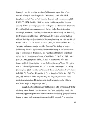 38
interactive service provider receives full immunity regardless of the
specific editing or selection process.” Carafano, 339 F.3d at 1124
(emphasis added). And in Fair Housing Council v. Roommates.com, 521
F.3d 1157, 1174 (9th Cir. 2008), an online platform remained immune
under § 230 for encouraging subscribers to provide information. The Ninth
Circuit held that such encouragement did not make them information
content providers and therefore compromise their immunity. Id. Moreover,
the Ninth Circuit added that § 230 “protect[s] websites not merely from
ultimate liability, but [also] from having to fight costly and protracted legal
battles.” Id. at 1175. In Barnes v. Yahoo!, Inc., the court held that the CDA
“protects an Internet service provider from suit” for failing to remove
defamatory material, regardless of whether the theory of the plaintiff was
one of negligence or defamation, and regardless of the label given to an
action that is “quintessentially that of a publisher.” 570 F.3d 1096, 1098
(9th Cir. 2009) (emphasis added). A host of other courts have also
interpreted § 230 in a similarly broad fashion. See, e.g., Nemet Chevrolet,
Ltd. v. Consumeraffairs.com, Inc., 591 F.3d 250, 254–55 (4th Cir. 2009)
(holding that § 230 provides an “immunity from suit,” not solely a “defense
to liability”); Ben Ezra, Weinstein, & Co. v. America Online, Inc., 206 F.3d
980, 986 (10th Cir. 2000) (“By deleting the allegedly inaccurate stock
quotation information, Defendant was simply engaging in the editorial
functions Congress sought to protect.”).
Indeed, this Court has interpreted the scope of § 230 immunity to be
similarly broad. In Barrett v. Rosenthal, the Court recognized that § 230
immunity applies to publishers and distributors because “[C]ongress did not
intend to create such an exception to section 230 immunity” in an online
 