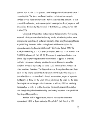 39
context. 40 Cal. 4th 33, 63 (2006). The Court specifically endorsed Zeran’s
reasoning that “the sheer number of postings on interactive computer
services would create an impossible burden in the Internet context,” if each
potentially defamatory statement required investigation, legal judgment and
an editorial decision by the publisher or distributor. Id. (citing Zeran, 129
F.3d at 333).
Uniform § 230 case law makes it clear that actions like forwarding
an email, editing a user-submitted dating profile, distributing online posts,
encouraging users to post, and even failing to delete an offensive profile are
all publishing functions and accordingly fall within the scope of the
immunity granted to Internet platforms by § 230. See Batzel, 333 F.3d
1018; Fair Housing, 521 F.3d 1157; Carafano, 339 F.3d 1119; Barnes, 570
F.3d 1096; Barrett, 40 Cal. 4th 33. The removal order issued in this case
orders Yelp to exercise yet another function that is typical of ordinary
publishers: to remove already published content. Content removal is
therefore protected by exactly the same § 230 immunity that protects all
other publisher functions. The Court of Appeal distinguished each of these
cases for the simple reason that Yelp is not directly subject to suit, and is
instead subject to a removal order issued pursuant to a judgment against a
third party. In doing so, the Court of Appeal missed the forest for the trees,
focusing on the narrow procedural contexts in which § 230 has routinely
been applied in order to justify departing from uniform precedent, rather
than recognizing the broad immunity consistently extended to all publisher
functions of Internet fora.
As the Court of Appeal notes, there is no case that limits the
immunity of § 230 to direct suit only. Hassell, 247 Cal. App. 4 at 225.
 