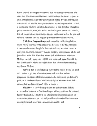 4
hosted over 46 million projects created by 9 million registered users and
more than 20 million monthly visitors. GitHub-hosted software projects are
often applications designed for computers or mobile devices, and they can
also contain the material underpinning entire website deployments. GitHub
is the Internet platform for Internet platforms—a one-stop shop where third
parties can upload, store, and perfect the next popular app or site. As such,
GitHub has an interest in protecting its own platform as well as the new and
valuable platforms that are frequently incubated through its services.
A Medium Corporation provides an online publishing platform
where people can read, write, and discuss the ideas of the day. Medium’s
ecosystem champions thoughtful discourse and a network that connects
users with long-form writing by leaders, thinkers, entrepreneurs, artists, and
journalists. More than 60 million people visit Medium each month and
Medium grows by more than 140,000 new posts each week. Since 2012,
tens of millions of people have spent more than seven millennia reading
together on Medium.
Patreon, Inc. is a membership platform that makes it easy for artists
and creators to get paid. Content creators such as artists, writers,
podcasters, musicians, photographers and video makers can use Patreon's
platform to send rewards and receive subscription payments from their
patrons. Patreon has sent over $100M to creators.
SiteJabber is a web-based platform for consumers to find and
review online businesses. Developed in part with a grant from the National
Science Foundation, SiteJabber is a vital channel of communication for
consumers to comment on, rate, and provide reviews of online businesses
using criteria such as service, value, returns, quality, and
 