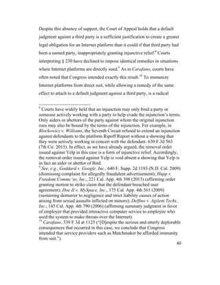 40
Despite this absence of support, the Court of Appeal holds that a default
judgment against a third party is a sufficient justification to create a greater
legal obligation for an Internet platform than it could if that third party had
been a named party, inappropriately granting injunctive relief.8
Courts
interpreting § 230 have declined to impose identical remedies in situations
where Internet platforms are directly sued.9
As in Carafano, courts have
often noted that Congress intended exactly this result.10
To immunize
Internet platforms from direct suit, while allowing a remedy of the same
effect to attach to a default judgment against a third party, is a radical
8
Courts have widely held that an injunction may only bind a party or
someone actively working with a party to help evade the injunction’s terms.
Only aiders or abettors of the party against whom the original injunction
runs may also be bound by the terms of the injunction. For example, in
Blockowicz v. Williams, the Seventh Circuit refused to extend an injunction
against defendants to the platform Ripoff Report without a showing that
they were actively working in concert with the defendant. 630 F.3d 563
(7th Cir. 2015). In effect, as we have already argued, the removal order
issued against Yelp in this case is a form of injunctive relief. Accordingly,
the removal order issued against Yelp is void absent a showing that Yelp is
in fact an aider or abettor of Bird.
9
See, e.g., Goddard v. Google, Inc., 640 F. Supp. 2d 1193 (N.D. Cal. 2009)
(dismissing complaint for allegedly fraudulent advertisement); Hupp v.
Freedom Commc’ns, Inc., 221 Cal. App. 4th 398 (2013) (affirming order
granting motion to strike claim that the defendant breached user
agreement); Doe II v. MySpace, Inc., 175 Cal. App. 4th 561 (2009)
(sustaining demurrer to negligence and strict liability causes of action
arising from sexual assaults inflicted on minors); Delfino v. Agilent Techs.,
Inc., 145 Cal. App. 4th 790 (2006) (affirming summary judgment in favor
of employer that provided interactive computer service to employee who
used the system to make threats over the Internet).
10
Carafano, 339 F.3d at 1125 (“[D]espite the serious and utterly deplorable
consequences that occurred in this case, we conclude that Congress
intended that service providers such as Matchmaker be afforded immunity
from suit.”).
 