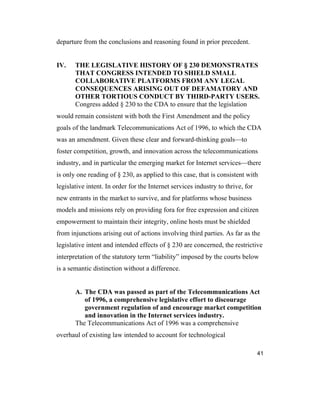 41
departure from the conclusions and reasoning found in prior precedent.
IV. THE LEGISLATIVE HISTORY OF § 230 DEMONSTRATES
THAT CONGRESS INTENDED TO SHIELD SMALL
COLLABORATIVE PLATFORMS FROM ANY LEGAL
CONSEQUENCES ARISING OUT OF DEFAMATORY AND
OTHER TORTIOUS CONDUCT BY THIRD-PARTY USERS.
Congress added § 230 to the CDA to ensure that the legislation
would remain consistent with both the First Amendment and the policy
goals of the landmark Telecommunications Act of 1996, to which the CDA
was an amendment. Given these clear and forward-thinking goals—to
foster competition, growth, and innovation across the telecommunications
industry, and in particular the emerging market for Internet services—there
is only one reading of § 230, as applied to this case, that is consistent with
legislative intent. In order for the Internet services industry to thrive, for
new entrants in the market to survive, and for platforms whose business
models and missions rely on providing fora for free expression and citizen
empowerment to maintain their integrity, online hosts must be shielded
from injunctions arising out of actions involving third parties. As far as the
legislative intent and intended effects of § 230 are concerned, the restrictive
interpretation of the statutory term “liability” imposed by the courts below
is a semantic distinction without a difference.
A. The CDA was passed as part of the Telecommunications Act
of 1996, a comprehensive legislative effort to discourage
government regulation of and encourage market competition
and innovation in the Internet services industry.
The Telecommunications Act of 1996 was a comprehensive
overhaul of existing law intended to account for technological
 