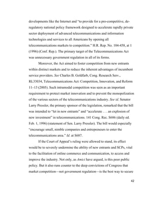 42
developments like the Internet and “to provide for a pro-competitive, de-
regulatory national policy framework designed to accelerate rapidly private
sector deployment of advanced telecommunications and information
technologies and services to all Americans by opening all
telecommunications markets to competition.” H.R. Rep. No. 104-458, at 1
(1996) (Conf. Rep.). The primary target of the Telecommunications Act
was unnecessary government regulation in all of its forms.
Moreover, the Act aimed to foster competition from new entrants
within distinct markets and to reduce the inherent advantages of incumbent
service providers. See Charles B. Goldfarb, Cong. Research Serv.,
RL33034, Telecommunications Act: Competition, Innovation, and Reform
11–13 (2005). Such intramodal competition was seen as an important
requirement to protect market innovation and to prevent the monopolization
of the various sectors of the telecommunications industry. See id. Senator
Larry Pressler, the primary sponsor of the legislation, remarked that the bill
was intended to “let in new entrants” and “accelerate . . . an explosion of
new investment” in telecommunications. 141 Cong. Rec. S686 (daily ed.
Feb. 1, 1996) (statement of Sen. Larry Pressler). The bill would especially
“encourage small, nimble companies and entrepreneurs to enter the
telecommunications area.” Id. at S687.
If the Court of Appeal’s ruling were allowed to stand, its effect
would be to severely undermine the ability of new entrants and SCPs, vital
to the facilitation of online commerce and communication, to access and
improve the industry. Not only, as Amici have argued, is this poor public
policy. But it also runs counter to the deep convictions of Congress that
market competition—not government regulation—is the best way to secure
 