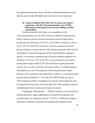 43
free speech and consumer choice, and thus a flourishing Internet services
industry that provides affordable and vital services to all Americans.
B. Congress added § 230 to the CDA to ensure the statute’s
consistency with the Telecommunications Act of 1996,
affirming its central goal to prevent the chilling of online
communities.
Initially proposed in the Senate as an amendment to the
Telecommunications Act, the CDA took aim at indecency and obscenity
online, imposing criminal sanctions on anyone who knowingly shares
sexual material with minors. 47 U.S.C. § 223 (1996), invalidated by Reno v.
ACLU, 521 U.S. 844 (1997). However, § 230 was inserted into the bill
during conference to ensure that the CDA did not undermine either the First
Amendment or the general purposes of the overall legislative package—
namely, to encourage competition and to keep government regulation at a
minimum. See Zeran, 129 F.3d at 330; see also Eroding Exceptionalism
(noting that Congress added § 230 “[t]o shield firms against potentially
ruinous suits, as well as to protect free speech online”). As Representative
Christopher Cox, one of two sponsors of the amendment that would
become § 230, cautioned on the House floor: “[T]here is a well-known road
paved with good intentions.” 141 Cong. Rec. H8470 (daily ed. Aug. 4,
1995) (statement of Rep. Christopher Cox). Section 230 avoided this road
by explicitly leaving online service providers out of the regulatory equation
and keeping the focus on the actual creators of content.
Finding that “[t]he Internet . . . offer[s] a forum for a true diversity of
political discourse, unique opportunities for cultural development, and
myriad avenues for intellectual activity,” 47 U.S.C. § 230(a)(3), Congress
stated that it intended “to promote the continued development of the
 