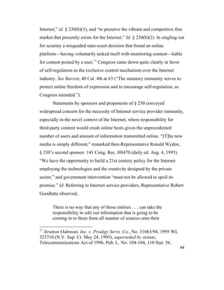 44
Internet,” id. § 230(b)(1), and “to preserve the vibrant and competitive free
market that presently exists for the Internet.” Id. § 230(b)(2). In singling out
for scrutiny a misguided state-court decision that found an online
platform—having voluntarily tasked itself with monitoring content—liable
for content posted by a user,11
Congress came down quite clearly in favor
of self-regulation as the exclusive control mechanism over the Internet
industry. See Barrett, 40 Cal. 4th at 63 (“The statutory immunity serves to
protect online freedom of expression and to encourage self-regulation, as
Congress intended.”).
Statements by sponsors and proponents of § 230 conveyed
widespread concern for the necessity of Internet service provider immunity,
especially in the novel context of the Internet, where responsibility for
third-party content would crush online hosts given the unprecedented
number of users and amount of information transmitted online. “[T]he new
media is simply different,” remarked then-Representative Ronald Wyden,
§ 230’s second sponsor. 141 Cong. Rec. H8470 (daily ed. Aug. 4, 1995).
“We have the opportunity to build a 21st century policy for the Internet
employing the technologies and the creativity designed by the private
sector,” and government intervention “must not be allowed to spoil its
promise.” Id. Referring to Internet service providers, Representative Robert
Goodlatte observed,
There is no way that any of those entities . . . can take the
responsibility to edit out information that is going to be
coming in to them from all manner of sources onto their
11
Stratton Oakmont, Inc. v. Prodigy Servs. Co., No. 31063/94, 1995 WL
323710 (N.Y. Sup. Ct. May 24, 1995), superseded by statute,
Telecommunications Act of 1996, Pub. L. No. 104-104, 110 Stat. 56.
 