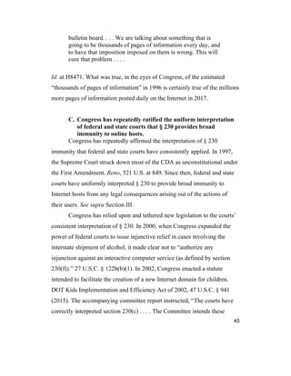 45
bulletin board. . . . We are talking about something that is
going to be thousands of pages of information every day, and
to have that imposition imposed on them is wrong. This will
cure that problem . . . .
Id. at H8471. What was true, in the eyes of Congress, of the estimated
“thousands of pages of information” in 1996 is certainly true of the millions
more pages of information posted daily on the Internet in 2017.
C. Congress has repeatedly ratified the uniform interpretation
of federal and state courts that § 230 provides broad
immunity to online hosts.
Congress has repeatedly affirmed the interpretation of § 230
immunity that federal and state courts have consistently applied. In 1997,
the Supreme Court struck down most of the CDA as unconstitutional under
the First Amendment. Reno, 521 U.S. at 849. Since then, federal and state
courts have uniformly interpreted § 230 to provide broad immunity to
Internet hosts from any legal consequences arising out of the actions of
their users. See supra Section III.
Congress has relied upon and tethered new legislation to the courts’
consistent interpretation of § 230. In 2000, when Congress expanded the
power of federal courts to issue injunctive relief in cases involving the
interstate shipment of alcohol, it made clear not to “authorize any
injunction against an interactive computer service (as defined by section
230(f)).” 27 U.S.C. § 122b(b)(1). In 2002, Congress enacted a statute
intended to facilitate the creation of a new Internet domain for children.
DOT Kids Implementation and Efficiency Act of 2002, 47 U.S.C. § 941
(2015). The accompanying committee report instructed, “The courts have
correctly interpreted section 230(c) . . . . The Committee intends these
 