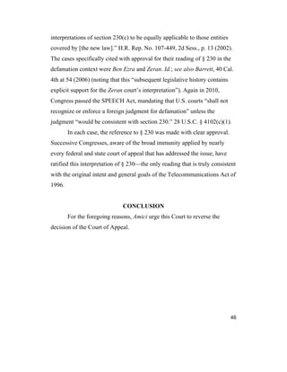 46
interpretations of section 230(c) to be equally applicable to those entities
covered by [the new law].” H.R. Rep. No. 107-449, 2d Sess., p. 13 (2002).
The cases specifically cited with approval for their reading of § 230 in the
defamation context were Ben Ezra and Zeran. Id.; see also Barrett, 40 Cal.
4th at 54 (2006) (noting that this “subsequent legislative history contains
explicit support for the Zeran court’s interpretation”). Again in 2010,
Congress passed the SPEECH Act, mandating that U.S. courts “shall not
recognize or enforce a foreign judgment for defamation” unless the
judgment “would be consistent with section 230.” 28 U.S.C. § 4102(c)(1).
In each case, the reference to § 230 was made with clear approval.
Successive Congresses, aware of the broad immunity applied by nearly
every federal and state court of appeal that has addressed the issue, have
ratified this interpretation of § 230—the only reading that is truly consistent
with the original intent and general goals of the Telecommunications Act of
1996.
CONCLUSION
For the foregoing reasons, Amici urge this Court to reverse the
decision of the Court of Appeal.
 