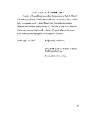 47
CERTIFICATE OF COMPLIANCE
Counsel of Record hereby certifies that pursuant to Rule 8.204(c)(1)
or 8.360(b)(1) of the California Rules of Court, the enclosed Amici Curiae
Brief is produced using 13-point Times New Roman type including
footnotes and contains approximately 9,133 words, which is less than the
total words permitted by the rules of court. Counsel relies on the word
count of the computer program used to prepare this brief.
Dated: April 14, 2017 Respectfully submitted,
JASON M. SCHULTZ (SBN 212600)
NYU School of Law
Counsel for Amici Curiae
 