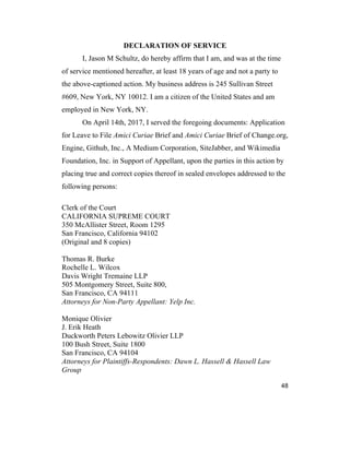 48
DECLARATION OF SERVICE
I, Jason M Schultz, do hereby affirm that I am, and was at the time
of service mentioned hereafter, at least 18 years of age and not a party to
the above-captioned action. My business address is 245 Sullivan Street
#609, New York, NY 10012. I am a citizen of the United States and am
employed in New York, NY.
On April 14th, 2017, I served the foregoing documents: Application
for Leave to File Amici Curiae Brief and Amici Curiae Brief of Change.org,
Engine, Github, Inc., A Medium Corporation, SiteJabber, and Wikimedia
Foundation, Inc. in Support of Appellant, upon the parties in this action by
placing true and correct copies thereof in sealed envelopes addressed to the
following persons:
Clerk of the Court
CALIFORNIA SUPREME COURT
350 McAllister Street, Room 1295
San Francisco, California 94102
(Original and 8 copies)
Thomas R. Burke
Rochelle L. Wilcox
Davis Wright Tremaine LLP
505 Montgomery Street, Suite 800,
San Francisco, CA 94111
Attorneys for Non-Party Appellant: Yelp Inc.
Monique Olivier
J. Erik Heath
Duckworth Peters Lebowitz Olivier LLP
100 Bush Street, Suite 1800
San Francisco, CA 94104
Attorneys for Plaintiffs-Respondents: Dawn L. Hassell & Hassell Law
Group
 