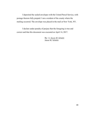49
I deposited the sealed envelopes with the United Parcel Service, with
postage thereon fully prepaid. I am a resident of the county where the
mailing occurred. The envelope was placed in the mail at New York, NY.
I declare under penalty of perjury that the foregoing is true and
correct and that this document was executed on April 14, 2017.
By: /s/ Jason M. Schultz
Jason M. Schultz
 