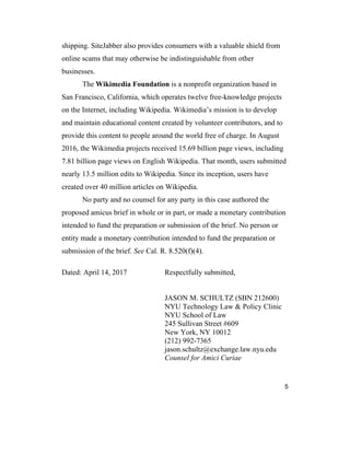 5
shipping. SiteJabber also provides consumers with a valuable shield from
online scams that may otherwise be indistinguishable from other
businesses.
The Wikimedia Foundation is a nonprofit organization based in
San Francisco, California, which operates twelve free-knowledge projects
on the Internet, including Wikipedia. Wikimedia’s mission is to develop
and maintain educational content created by volunteer contributors, and to
provide this content to people around the world free of charge. In August
2016, the Wikimedia projects received 15.69 billion page views, including
7.81 billion page views on English Wikipedia. That month, users submitted
nearly 13.5 million edits to Wikipedia. Since its inception, users have
created over 40 million articles on Wikipedia.
No party and no counsel for any party in this case authored the
proposed amicus brief in whole or in part, or made a monetary contribution
intended to fund the preparation or submission of the brief. No person or
entity made a monetary contribution intended to fund the preparation or
submission of the brief. See Cal. R. 8.520(f)(4).
Dated: April 14, 2017 Respectfully submitted,
JASON M. SCHULTZ (SBN 212600)
NYU Technology Law & Policy Clinic
NYU School of Law
245 Sullivan Street #609
New York, NY 10012
(212) 992-7365
jason.schultz@exchange.law.nyu.edu
Counsel for Amici Curiae
 
