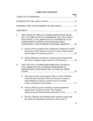 6
TABLE OF CONTENTS
Page
TABLE OF AUTHORITIES.........................................................................8
INTERESTS OF THE AMICI CURIAE......................................................14
INTRODUCTION AND SUMMARY OF ARGUMENT..........................17
ARGUMENT ..............................................................................................20
I. THE COURT OF APPEAL’S UNPRECEDENTED READING
OF § 230 THREATENS TO UNDERMINE THE VITAL ROLE
THAT SMALL COLLABORATIVE PLATFORMS PLAY IN
EMPOWERING CITIZENS, ENCOURAGING FREE
EXPRESSION, AND SPURRING ECONOMIC GROWTH. .........20
A. Section 230 has enabled small collaborative platforms to fulfill
the promise of the Internet as a tool for citizen empowerment
and an engine for economic growth............................................20
B. Small collaborative platforms would be acutely burdened by
the Court of Appeal’s deprivation of § 230 immunity. ..............24
II. THE TEXT OF § 230 PROVIDES IMMUNITY TO SMALL
COLLABORATIVE PLATFORMS FROM REMOVAL
ORDERS RESULTING FROM THE ACTIONS OF THEIR
USERS. .............................................................................................30
A. The removal order issued against Yelp is a form of liability
within the plain meaning of that term because it creates a
legal obligation to pursue a certain course of conduct
or face contempt-of-court charges..............................................31
B. Section 230(e)(3) grants immunity to Internet platforms
against both “cause[s] of action” and “liability,”
underscoring the broad immunity granted by § 230...................33
C. Sections 230(a)(4) and 230(b)(2) both explicitly require that
the statute be interpreted consistently with its goal of
 