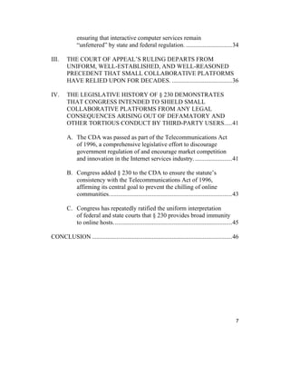 7
ensuring that interactive computer services remain
“unfettered” by state and federal regulation. ..............................34
III. THE COURT OF APPEAL’S RULING DEPARTS FROM
UNIFORM, WELL-ESTABLISHED, AND WELL-REASONED
PRECEDENT THAT SMALL COLLABORATIVE PLATFORMS
HAVE RELIED UPON FOR DECADES. .......................................36
IV. THE LEGISLATIVE HISTORY OF § 230 DEMONSTRATES
THAT CONGRESS INTENDED TO SHIELD SMALL
COLLABORATIVE PLATFORMS FROM ANY LEGAL
CONSEQUENCES ARISING OUT OF DEFAMATORY AND
OTHER TORTIOUS CONDUCT BY THIRD-PARTY USERS.....41
A. The CDA was passed as part of the Telecommunications Act
of 1996, a comprehensive legislative effort to discourage
government regulation of and encourage market competition
and innovation in the Internet services industry.........................41
B. Congress added § 230 to the CDA to ensure the statute’s
consistency with the Telecommunications Act of 1996,
affirming its central goal to prevent the chilling of online
communities................................................................................43
C. Congress has repeatedly ratified the uniform interpretation
of federal and state courts that § 230 provides broad immunity
to online hosts.............................................................................45
CONCLUSION ...........................................................................................46
 