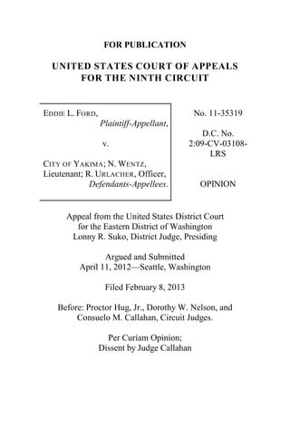FOR PUBLICATION
UNITED STATES COURT OF APPEALS
FOR THE NINTH CIRCUIT
EDDIE L. FORD,
Plaintiff-Appellant,
v.
CITY OF YAKIMA; N. WENTZ,
Lieutenant; R. URLACHER, Officer,
Defendants-Appellees.
No. 11-35319
D.C. No.
2:09-CV-03108-
LRS
OPINION
Appeal from the United States District Court
for the Eastern District of Washington
Lonny R. Suko, District Judge, Presiding
Argued and Submitted
April 11, 2012—Seattle, Washington
Filed February 8, 2013
Before: Proctor Hug, Jr., Dorothy W. Nelson, and
Consuelo M. Callahan, Circuit Judges.
Per Curiam Opinion;
Dissent by Judge Callahan
 