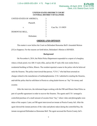 UNITED STATES DISTRICT COURT
CENTRAL DISTRICT OF ILLINOIS
UNITED STATES OF AMERICA, )
)
Plaintiff, )
)
v. ) Case No. 15-10029
)
DEMONTAE BELL, )
)
Defendant. )
ORDER AND OPINION
This matter is now before the Court on Defendant Demontae Bell’s Amended Motion
[53] to Suppress. For the reasons set forth below, Defendant’s Motion is DENIED.
Background
On November 6, 2014, the Pekin Police Department responded to a report of a burglary
where a Glock pistol, two AR-15 style rifles, and an AK-47 style rifle were stolen from a
residential building in Pekin, Illinois. The resident reported a name to the police who he believed
stole the firearms. The police interviewed that person, “C/S-1,” who had been arrested on
charges related to the manufacture of methamphetamine. C/S-1 admitted to stealing the firearms,
and told the police that he sold them in Peoria to a drug dealer known as “Jay” for money and
cocaine.
After the interview, the informant began working with the FBI and Illinois State Police as
part of a proffer agreement in order to recover the firearms. The agents and C/S-1 arranged a
controlled purchase of a small amount of cocaine from “Jay,” where video and photographs were
taken of the suspect. Later, an FBI agent interviewed an inmate at Peoria County Jail. After the
agent showed the inmate portions of the video and photos taken during the controlled buy, the
inmate recognized Defendant as Demontae Bell. The agent accessed the Peoria County Jail’s
1
E-FILED
Wednesday, 20 April, 2016 12:40:12 PM
Clerk, U.S. District Court, ILCD
1:15-cr-10029-JES-JEH # 71 Page 1 of 16
 