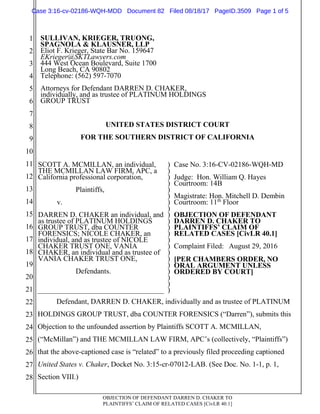 OBJECTION OF DEFENDANT DARREN D. CHAKER TO
PLAINTIFFS’ CLAIM OF RELATED CASES [CivLR 40.1]
1
2
3
4
5
6
7
8
9
10
11
12
13
14
15
16
17
18
19
20
21
22
23
24
25
26
27
28
SULLIVAN, KRIEGER, TRUONG,
SPAGNOLA & KLAUSNER, LLP
Eliot F. Krieger, State Bar No. 159647
EKrieger@SKTLawyers.com
444 West Ocean Boulevard, Suite 1700
Long Beach, CA 90802
Telephone: (562) 597-7070
Attorneys for Defendant DARREN D. CHAKER,
individually, and as trustee of PLATINUM HOLDINGS
GROUP TRUST
UNITED STATES DISTRICT COURT
FOR THE SOUTHERN DISTRICT OF CALIFORNIA
SCOTT A. MCMILLAN, an individual,
THE MCMILLAN LAW FIRM, APC, a
California professional corporation,
Plaintiffs,
v.
DARREN D. CHAKER an individual, and
as trustee of PLATINUM HOLDINGS
GROUP TRUST, dba COUNTER
FORENSICS; NICOLE CHAKER, an
individual, and as trustee of NICOLE
CHAKER TRUST ONE, VANIA
CHAKER, an individual and as trustee of
VANIA CHAKER TRUST ONE,
Defendants.
)
)
)
)
)
)
)
)
)
)
)
)
)
)
)
)
)
)
)
)
)
Case No. 3:16-CV-02186-WQH-MD
Judge: Hon. William Q. Hayes
Courtroom: 14B
Magistrate: Hon. Mitchell D. Dembin
Courtroom: 11th
Floor
OBJECTION OF DEFENDANT
DARREN D. CHAKER TO
PLAINTIFFS’ CLAIM OF
RELATED CASES [CivLR 40.1]
Complaint Filed: August 29, 2016
[PER CHAMBERS ORDER, NO
ORAL ARGUMENT UNLESS
ORDERED BY COURT]
Defendant, DARREN D. CHAKER, individually and as trustee of PLATINUM
HOLDINGS GROUP TRUST, dba COUNTER FORENSICS (“Darren”), submits this
Objection to the unfounded assertion by Plaintiffs SCOTT A. MCMILLAN,
(“McMillan”) and THE MCMILLAN LAW FIRM, APC’s (collectively, “Plaintiffs”)
that the above-captioned case is “related” to a previously filed proceeding captioned
United States v. Chaker, Docket No. 3:15-cr-07012-LAB. (See Doc. No. 1-1, p. 1,
Section VIII.)
Case 3:16-cv-02186-WQH-MDD Document 82 Filed 08/18/17 PageID.3509 Page 1 of 5
 