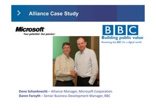 Alliance Case Study




Dene Schonknecht  Alliance Manager, Microsoft Corporation 
Dene Schonknecht – Alliance Manager, Microsoft Corporation
Daren Forsyth – Senior Business Development Manager, BBC
 