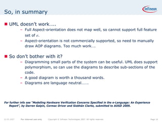 So, in summary

    UML doesn’t work…..
             – Full Aspect-orientation does not map well, so cannot support full feature
                 set of e.
             – Aspect-orientation is not commercially supported, so need to manually
               draw AOP diagrams. Too much work….

    So don’t bother with it?
             – Diagramming small parts of the system can be useful. UML does support
               polymorphism, so can use the diagrams to describe sub-sections of the
               code.
             – A good diagram is worth a thousand words.
             – Diagrams are language neutral…….




For further info see “Modelling Hardware Verification Concerns Specified in the e-Language: An Experience
    Report”, by Darren Galpin, Cormac Driver and Siobhán Clarke, submitted to AOSD 2009.



22.05.2007   For internal use only   Copyright © Infineon Technologies 2007. All rights reserved.           Page 10
 