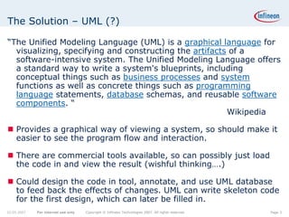 The Solution – UML (?)

“The Unified Modeling Language (UML) is a graphical language for
  visualizing, specifying and constructing the artifacts of a
  software-intensive system. The Unified Modeling Language offers
  a standard way to write a system's blueprints, including
  conceptual things such as business processes and system
  functions as well as concrete things such as programming
  language statements, database schemas, and reusable software
  components. “
                                                        Wikipedia

    Provides a graphical way of viewing a system, so should make it
    easier to see the program flow and interaction.

    There are commercial tools available, so can possibly just load
    the code in and view the result (wishful thinking….)

    Could design the code in tool, annotate, and use UML database
    to feed back the effects of changes. UML can write skeleton code
    for the first design, which can later be filled in.
22.05.2007   For internal use only   Copyright © Infineon Technologies 2007. All rights reserved.   Page 3
 
